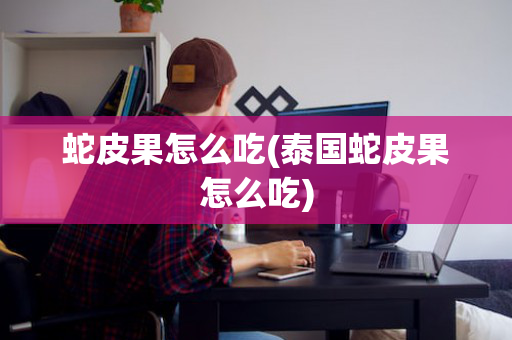 蛇皮果怎么吃(泰国蛇皮果怎么吃)