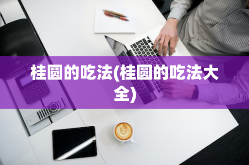 桂圆的吃法(桂圆的吃法大全)