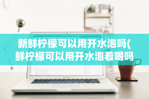 新鲜柠檬可以用开水泡吗(鲜柠檬可以用开水泡着喝吗)