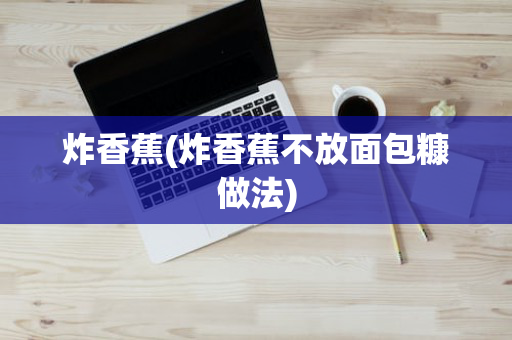 炸香蕉(炸香蕉不放面包糠做法)