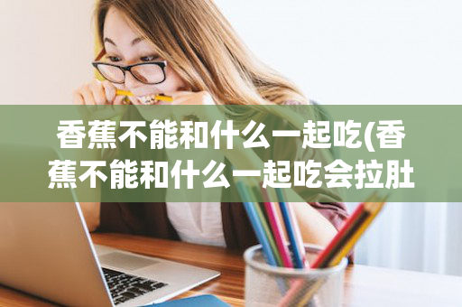 香蕉不能和什么一起吃(香蕉不能和什么一起吃会拉肚子)