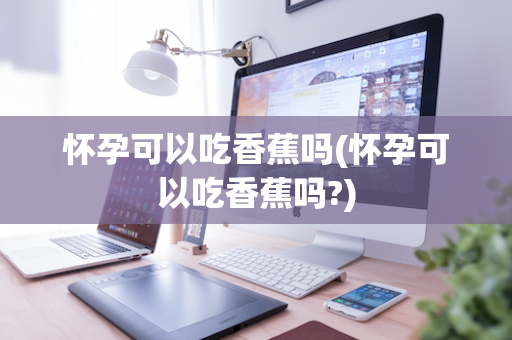 怀孕可以吃香蕉吗(怀孕可以吃香蕉吗?)