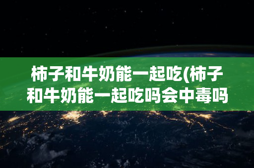 柿子和牛奶能一起吃(柿子和牛奶能一起吃吗会中毒吗怎么办)