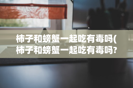 柿子和螃蟹一起吃有毒吗(柿子和螃蟹一起吃有毒吗?)