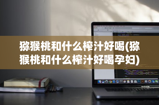 猕猴桃和什么榨汁好喝(猕猴桃和什么榨汁好喝孕妇)