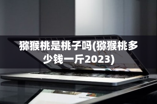猕猴桃是桃子吗(猕猴桃多少钱一斤2023)