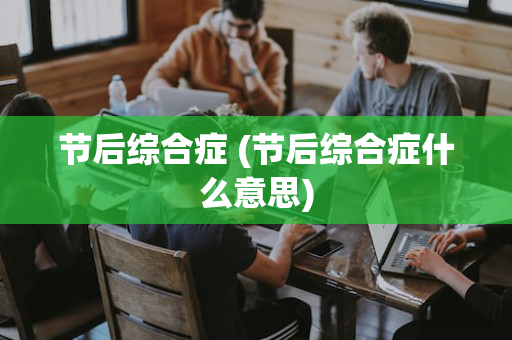 节后综合症 (节后综合症什么意思)
