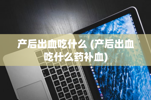 产后出血吃什么 (产后出血吃什么药补血)