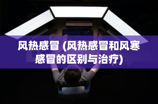风热感冒 (风热感冒和风寒感冒的区别与治疗)