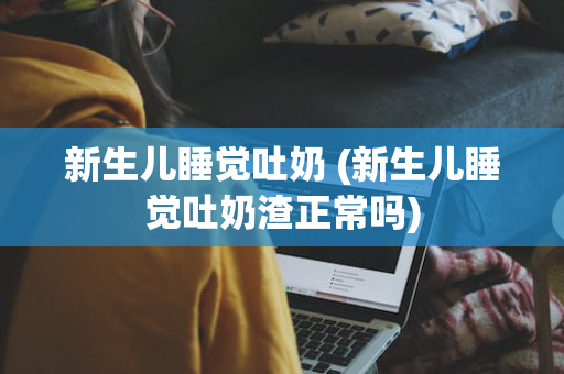 新生儿睡觉吐奶 (新生儿睡觉吐奶渣正常吗)