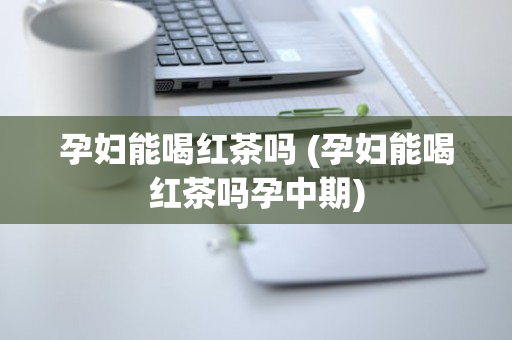 孕妇能喝红茶吗 (孕妇能喝红茶吗孕中期)
