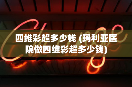 四维彩超多少钱 (玛利亚医院做四维彩超多少钱)