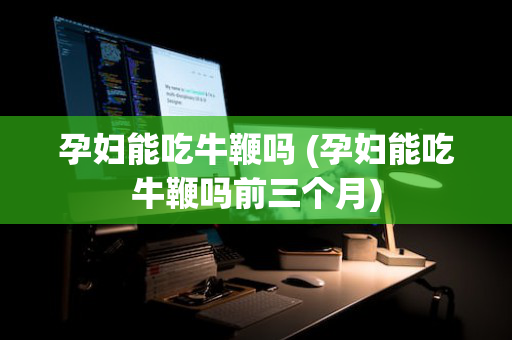 孕妇能吃牛鞭吗 (孕妇能吃牛鞭吗前三个月)