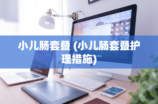 小儿肠套叠 (小儿肠套叠护理措施)