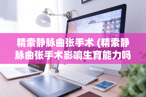 精索静脉曲张手术 (精索静脉曲张手术影响生育能力吗)
