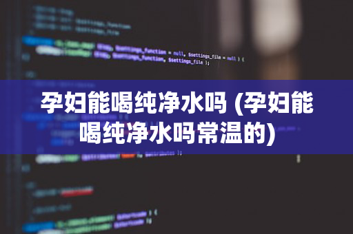 孕妇能喝纯净水吗 (孕妇能喝纯净水吗常温的)