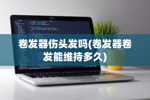 卷发器伤头发吗(卷发器卷发能维持多久)