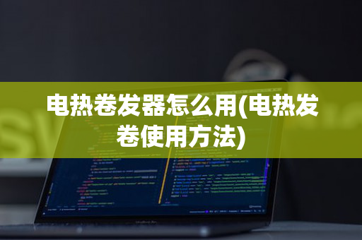 电热卷发器怎么用(电热发卷使用方法)