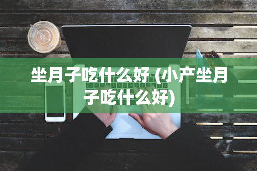 坐月子吃什么好 (小产坐月子吃什么好)