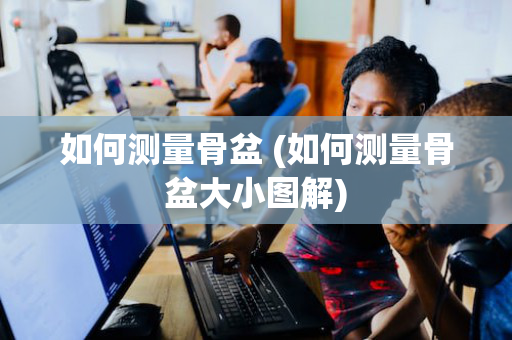 如何测量骨盆 (如何测量骨盆大小图解)
