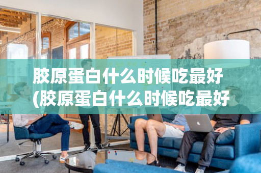 胶原蛋白什么时候吃最好 (胶原蛋白什么时候吃最好)