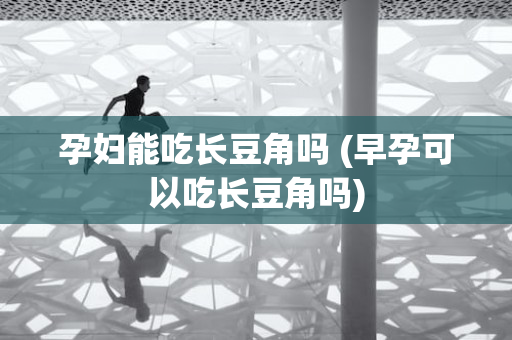 孕妇能吃长豆角吗 (早孕可以吃长豆角吗)