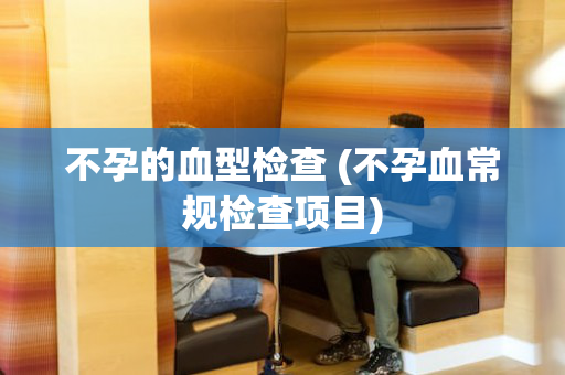 不孕的血型检查 (不孕血常规检查项目)