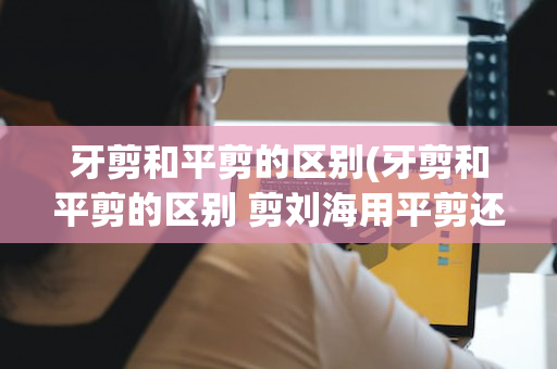 牙剪和平剪的区别(牙剪和平剪的区别 剪刘海用平剪还是牙剪)