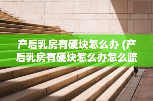 产后乳房有硬块怎么办 (产后乳房有硬块怎么办怎么疏通什么中药能治)