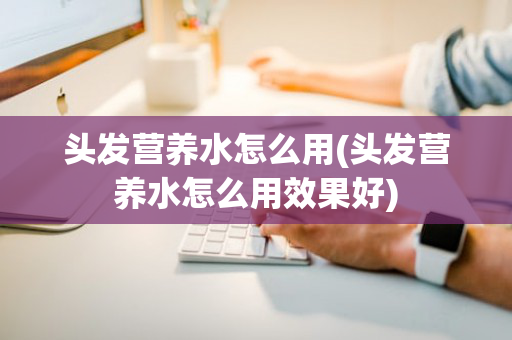 头发营养水怎么用(头发营养水怎么用效果好)