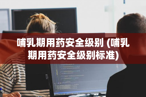 哺乳期用药安全级别 (哺乳期用药安全级别标准)