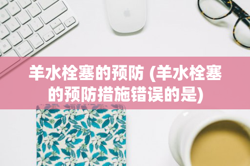 羊水栓塞的预防 (羊水栓塞的预防措施错误的是)