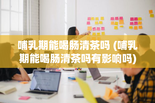 哺乳期能喝肠清茶吗 (哺乳期能喝肠清茶吗有影响吗)