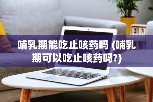 哺乳期能吃止咳药吗 (哺乳期可以吃止咳药吗?)