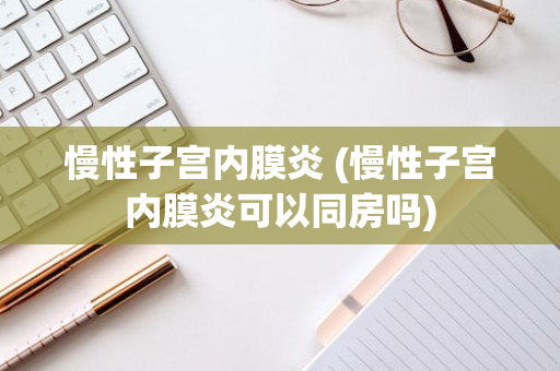 慢性子宫内膜炎 (慢性子宫内膜炎可以同房吗)