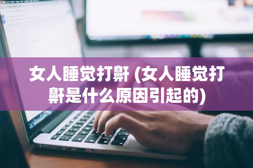 女人睡觉打鼾 (女人睡觉打鼾是什么原因引起的)