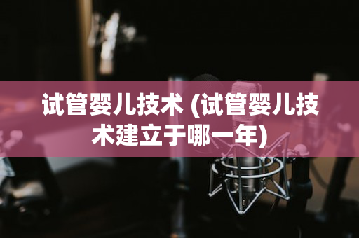 试管婴儿技术 (试管婴儿技术建立于哪一年)