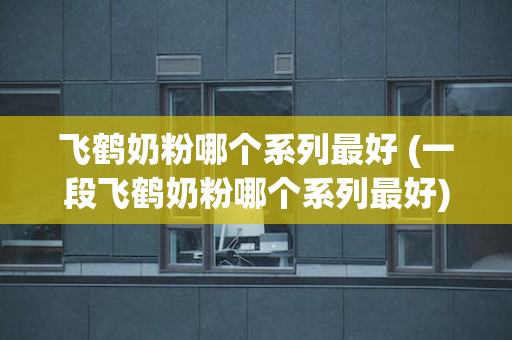 飞鹤奶粉哪个系列最好 (一段飞鹤奶粉哪个系列最好)