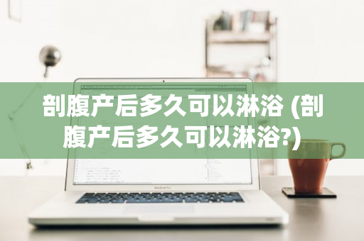 剖腹产后多久可以淋浴 (剖腹产后多久可以淋浴?)