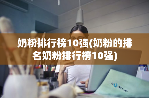 奶粉排行榜10强(奶粉的排名奶粉排行榜10强)