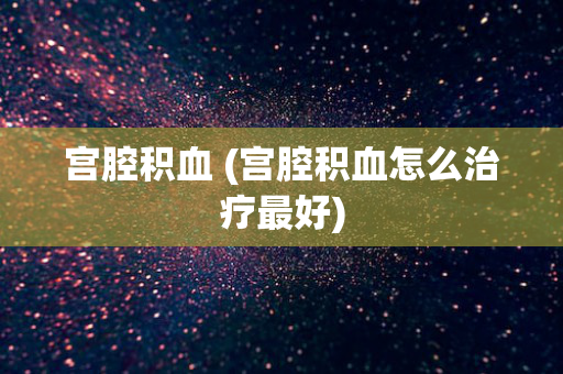 宫腔积血 (宫腔积血怎么治疗最好)