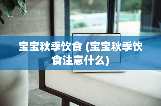 宝宝秋季饮食 (宝宝秋季饮食注意什么)