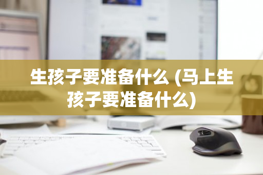 生孩子要准备什么 (马上生孩子要准备什么)