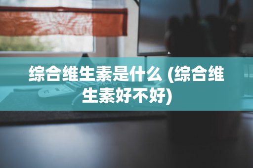 综合维生素是什么 (综合维生素好不好)