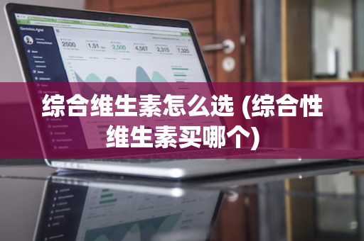 综合维生素怎么选 (综合性维生素买哪个)