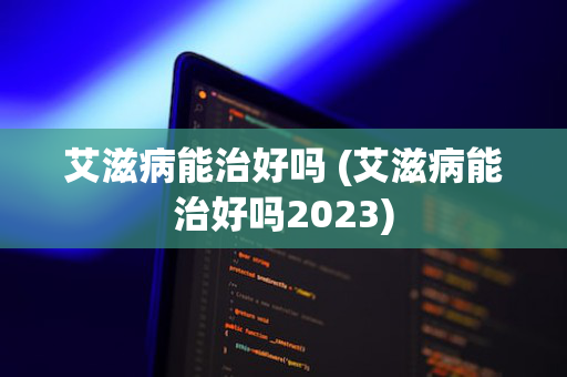 艾滋病能治好吗 (艾滋病能治好吗2023)