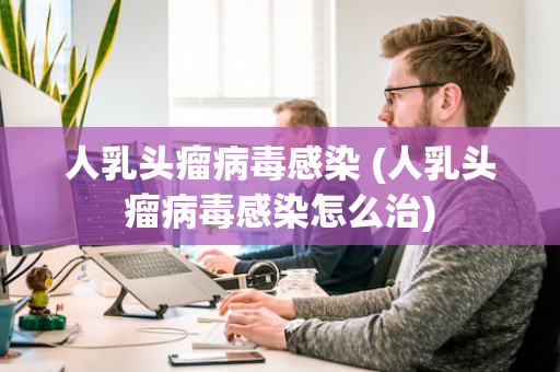 人乳头瘤病毒感染 (人乳头瘤病毒感染怎么治)