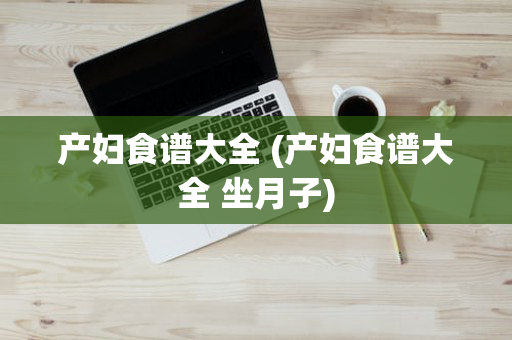 产妇食谱大全 (产妇食谱大全 坐月子)