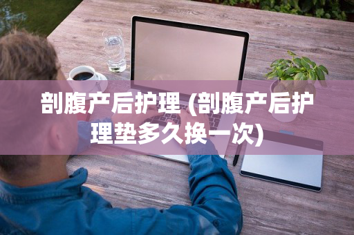 剖腹产后护理 (剖腹产后护理垫多久换一次)