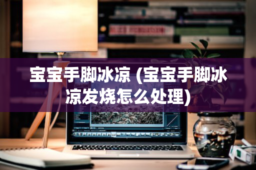 宝宝手脚冰凉 (宝宝手脚冰凉发烧怎么处理)